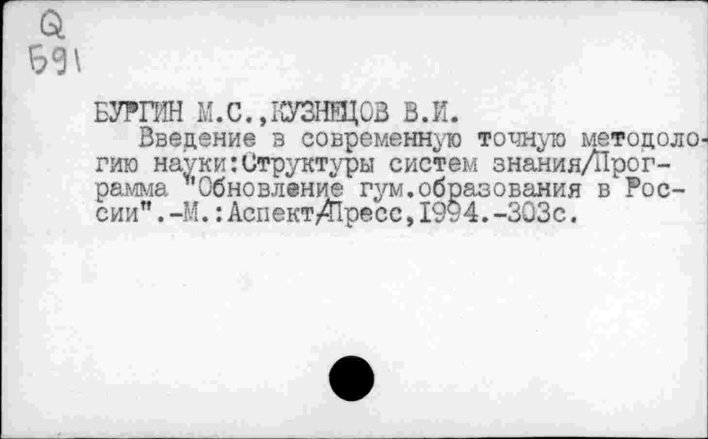 ﻿Б01
БУРПИ М. С., КУЗНЕЦОВ В.И.
Введение в современную точную метоцоло гию науки Структуры систем знания/Прог-рамма ’’Обновление гум.образования в России" . -М.: Аспект/Пресс, 1994. -303с.